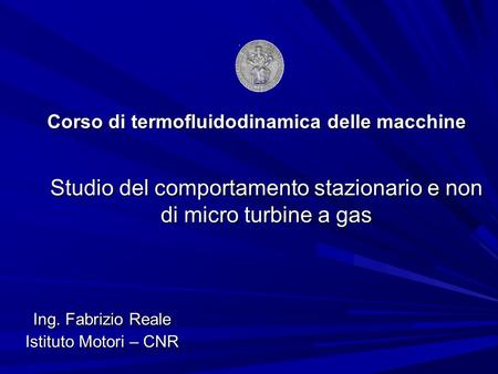 Corso di termofluidodinamica delle macchine Studio del comportamento stazionario e non di micro turbine a gas Ing. Fabrizio Reale Istituto Motori – CNR.