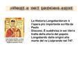 La Historia Langobardorum è l'opera più importante scritta da Paolo Diacono. È suddivisa in sei libri e tratta della storia del popolo Longobardo dalle.