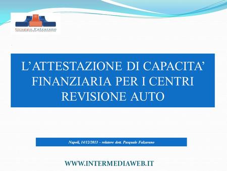 . L’ATTESTAZIONE DI CAPACITA’ FINANZIARIA PER I CENTRI REVISIONE AUTO WWW.INTERMEDIAWEB.IT Napoli, 14/12/2013 – relatore dott. Pasquale Falzarano.