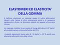 ELASTOMERI ED ELASTICITA’ DELLA GOMMA Si definisce elastomero un materiale capace di subire deformazioni rilevanti sotto l’azione di sforzi relativamente.