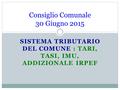 SISTEMA TRIBUTARIO DEL COMUNE : TARI, TASI, IMU, ADDIZIONALE IRPEF Consiglio Comunale 30 Giugno 2015.