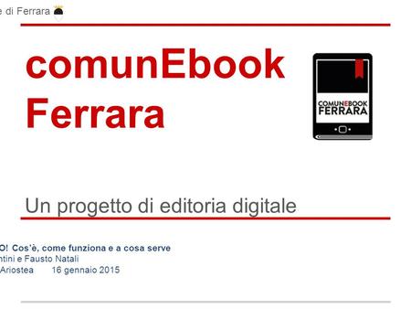 ComunEbook Ferrara Un progetto di editoria digitale Comune di Ferrara L’EBOOK, QUESTO SCONOSCIUTO! Cos’è, come funziona e a cosa serve Cristina Fiorentini.