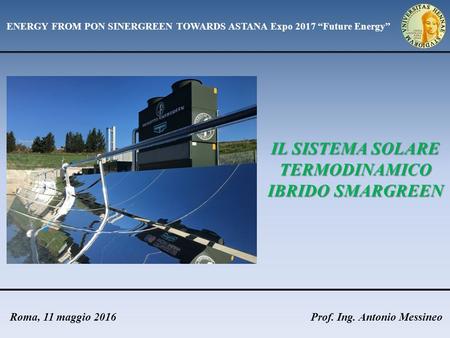 Prof. Ing. Antonio MessineoRoma, 11 maggio 2016 IL SISTEMA SOLARE TERMODINAMICO IBRIDO SMARGREEN ENERGY FROM PON SINERGREEN TOWARDS ASTANA Expo 2017 “Future.
