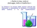 La chimica è la branca delle scienze naturali che interpreta e razionalizza la struttura, le proprietà della materia e le sue trasformazioni. « Nulla si.