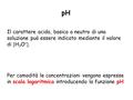 Il carattere acido, basico o neutro di una soluzione può essere indicato mediante il valore di  H 3 O + . Per comodità le concentrazioni vengono espresse.