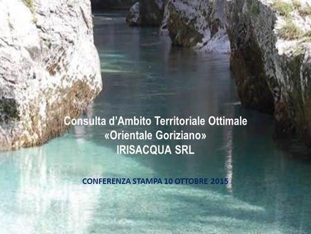 Consulta d’Ambito Territoriale Ottimale «Orientale Goriziano» IRISACQUA SRL CONFERENZA STAMPA 10 OTTOBRE 2015.