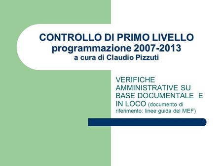 CONTROLLO DI PRIMO LIVELLO programmazione 2007-2013 a cura di Claudio Pizzuti VERIFICHE AMMINISTRATIVE SU BASE DOCUMENTALE E IN LOCO (documento di riferimento: