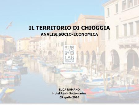 IL TERRITORIO DI CHIOGGIA ANALISI SOCIO-ECONOMICA LUCA ROMANO Hotel Real - Sottomarina 09 aprile 2016.