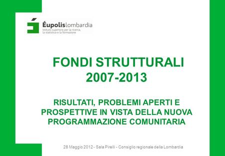 28 Maggio 2012 - Sala Pirelli - Consiglio regionale della Lombardia FONDI STRUTTURALI 2007-2013 RISULTATI, PROBLEMI APERTI E PROSPETTIVE IN VISTA DELLA.