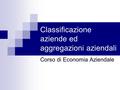 Classificazione aziende ed aggregazioni aziendali Corso di Economia Aziendale.