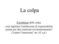 La colpa Il problema della colpa: cosa legittima l’attribuzione di responsabilità penale per fatti realizzati involontariamente? (“contro l’intenzione”