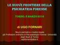 LE NUOVE FRONTIERE DELLA PSICHIATRIA FORENSE TORINO, 8 MARZO 2016 di UGO FORNARI Neuro psichiatra e medico legale già Professore ordinario di Psicopatologia.