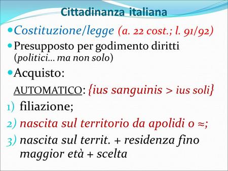 Cittadinanza italiana Costituzione/legge (a. 22 cost.; l. 91/92) Presupposto per godimento diritti (politici… ma non solo) Acquisto: AUTOMATICO : {ius.