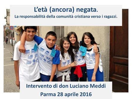 L’età (ancora) negata. La responsabilità della comunità cristiana verso i ragazzi. Intervento di don Luciano Meddi Parma 28 aprile 2016.