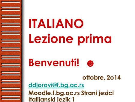 ITALIANO Lezione prima Benvenuti! ☻ ottobre, 2o14  Moodle.f.bg.ac.rs Strani jezici Italijanski jezik 1.