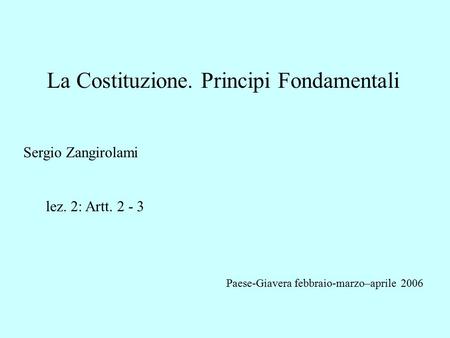 La Costituzione. Principi Fondamentali Sergio Zangirolami lez. 2: Artt. 2 - 3 Paese-Giavera febbraio-marzo–aprile 2006 Montebelluna novembre-dicembre.