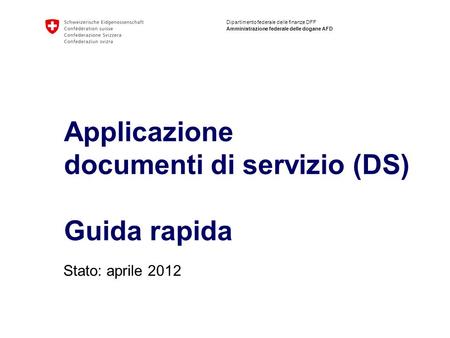 Dipartimento federale delle finanze DFF Amministrazione federale delle dogane AFD Applicazione documenti di servizio (DS) Guida rapida Stato: aprile 2012.