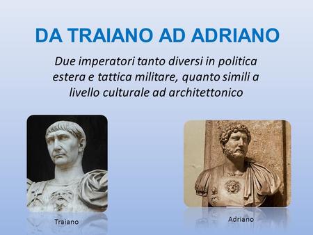DA TRAIANO AD ADRIANO Due imperatori tanto diversi in politica estera e tattica militare, quanto simili a livello culturale ad architettonico Adriano Traiano.