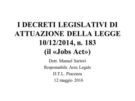 I DECRETI LEGISLATIVI DI ATTUAZIONE DELLA LEGGE 10/12/2014, n. 183 (il «Jobs Act») Dott. Manuel Sartori Responsabile Area Legale D.T.L. Piacenza 12 maggio.