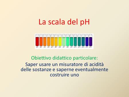 La scala del pH Obiettivo didattico particolare: Saper usare un misuratore di acidità delle sostanze e saperne eventualmente costruire uno.