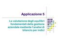 Applicazione 5 La valutazione degli equilibri fondamentali della gestione aziendale mediante l’analisi di bilancio per indici.