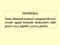 ISOMERIA Sono chiamati isomeri composti diversi aventi ugual formula molecolare (dal greco so, uguale; mero, parte).