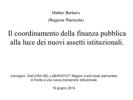 Convegno “ANCORA NEL LABIRINTO? Regioni e enti locali piemontesi di fronte a una nuova transizione istituzionale 16 giugno 2014 Matteo Barbero (Regione.