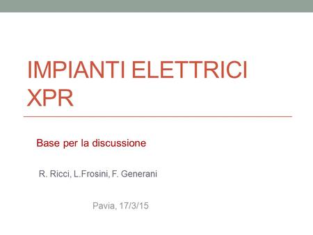 IMPIANTI ELETTRICI XPR R. Ricci, L.Frosini, F. Generani Pavia, 17/3/15 Base per la discussione.