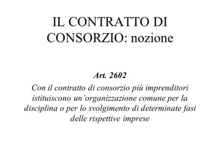 IL CONTRATTO DI CONSORZIO: nozione Art. 2602 Con il contratto di consorzio più imprenditori istituiscono un’organizzazione comune per la disciplina o per.