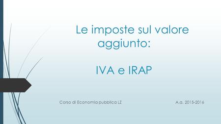 Le imposte sul valore aggiunto: IVA e IRAP Corso di Economia pubblica LZA.a. 2015-2016.