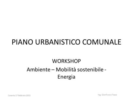 PIANO URBANISTICO COMUNALE WORKSHOP Ambiente – Mobilità sostenibile - Energia Ing. Gianfranco Tozza Caserta 17 febbraio 2015.