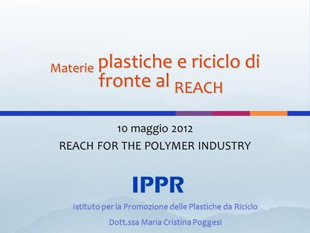 Materie plastiche e riciclo di fronte al REACH 10 maggio 2012 REACH FOR THE POLYMER INDUSTRY Istituto per la Promozione delle Plastiche da Riciclo Dott.ssa.