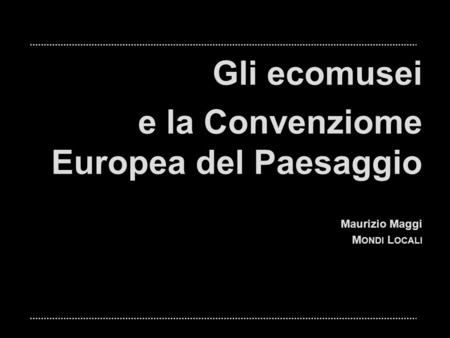 Gli ecomusei e la Convenziome Europea del Paesaggio Maurizio Maggi M ONDI L OCALI.