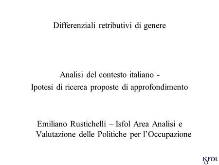 Differenziali retributivi di genere Analisi del contesto italiano - Ipotesi di ricerca proposte di approfondimento Emiliano Rustichelli – Isfol Area Analisi.