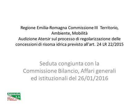 Regione Emilia-Romagna Commissione III Territorio, Ambiente, Mobilità Audizione Atersir sul processo di regolarizzazione delle concessioni di risorsa idrica.