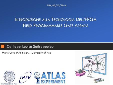 Calliope-Louisa Sotiropoulou I NTRODUZIONE ALLA T ECNOLOGIA D ELL ’FPGA F IELD P ROGRAMMABLE G ATE A RRAYS PISA, 02/03/2016 Marie Curie IAPP Fellow - University.