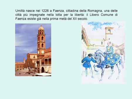 Umiltà nasce nel 1226 a Faenza, cittadina della Romagna, una delle città più impegnate nella lotta per la libertà: il Libero Comune di Faenza esiste già.