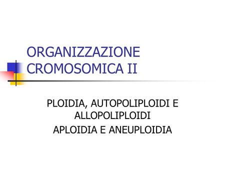 ORGANIZZAZIONE CROMOSOMICA II PLOIDIA, AUTOPOLIPLOIDI E ALLOPOLIPLOIDI APLOIDIA E ANEUPLOIDIA.