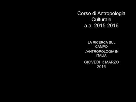 Corso di Antropologia Culturale a.a. 2015-2016 LA RICERCA SUL CAMPO L’ANTROPOLOGIA IN ITALIA GIOVEDI 3 MARZO 2016.