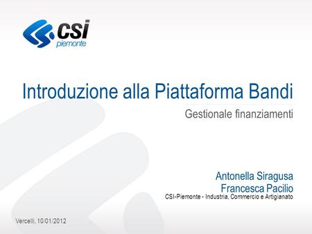 Vercelli, 10/01/2012 Introduzione alla Piattaforma Bandi Gestionale finanziamenti Antonella Siragusa Francesca Pacilio CSI-Piemonte - Industria, Commercio.