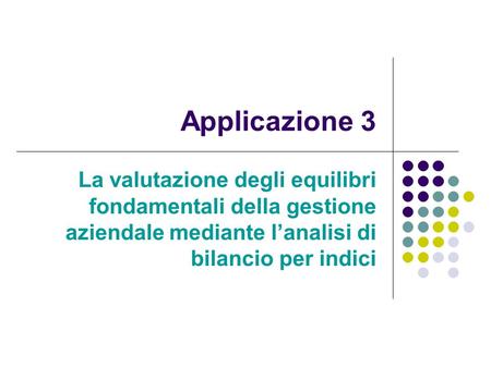 Applicazione 3 La valutazione degli equilibri fondamentali della gestione aziendale mediante l’analisi di bilancio per indici.