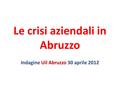 Le crisi aziendali in Abruzzo Indagine Uil Abruzzo 30 aprile 2012.