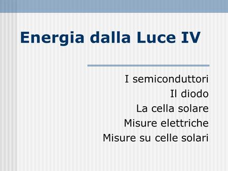 Energia dalla Luce IV I semiconduttori Il diodo La cella solare Misure elettriche Misure su celle solari.