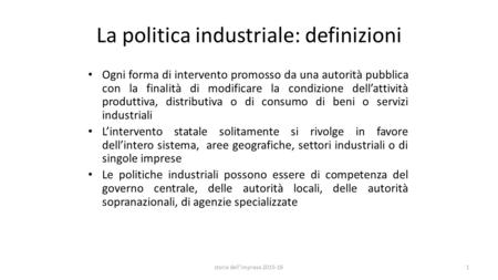 La politica industriale: definizioni Ogni forma di intervento promosso da una autorità pubblica con la finalità di modificare la condizione dell’attività.