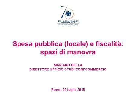 Spesa pubblica (locale) e fiscalità: spazi di manovra MARIANO BELLA DIRETTORE UFFICIO STUDI CONFCOMMERCIO Roma, 22 luglio 2015.