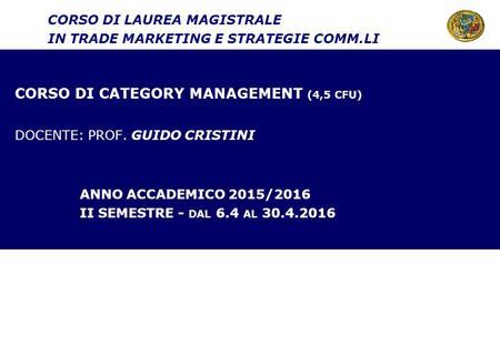 CORSO DI CATEGORY MANAGEMENT (4,5 CFU) DOCENTE: PROF. GUIDO CRISTINI ANNO ACCADEMICO 2015/2016 II SEMESTRE - DAL 6.4 AL 30.4.2016 CORSO DI LAUREA MAGISTRALE.