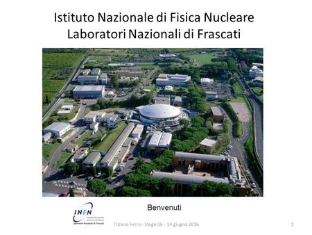 Istituto Nazionale di Fisica Nucleare Laboratori Nazionali di Frascati Tiziano Ferro - Stage 06 - 14 giugno 20161 Benvenuti.