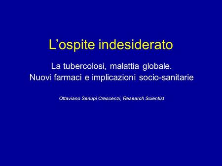 L’ospite indesiderato La tubercolosi, malattia globale. Nuovi farmaci e implicazioni socio-sanitarie Ottaviano Serlupi Crescenzi, Research Scientist.