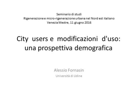 City users e modificazioni d'uso: una prospettiva demografica Alessio Fornasin Università di Udine Seminario di studi Rigenerazione e micro-rigenerazione.