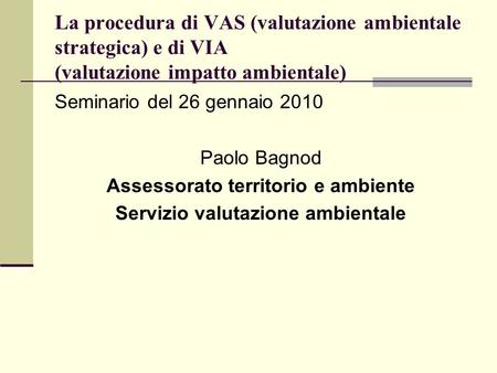 La procedura di VAS (valutazione ambientale strategica) e di VIA (valutazione impatto ambientale) Seminario del 26 gennaio 2010 Paolo Bagnod Assessorato.